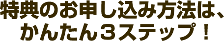 特典の申し込み方法は、かんたん３ステップ！