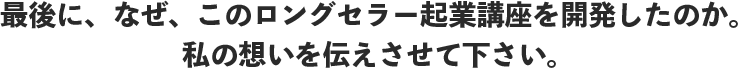 最後に、なぜ、このロングセラー起業講座を開発したのか。私の想いを伝えさせて下さい。