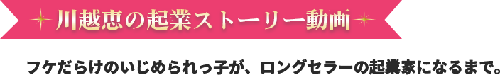 川越恵の起業ストーリー動画 フケだらけのいじめられっ子が、ロングセラーの起業家になるまで。