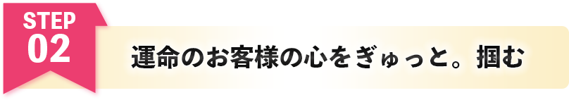 運命のお客様の心をぎゅっと。掴む