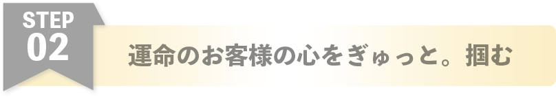 運命のお客様の心をぎゅっと。掴む