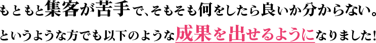 もともと集客が苦手で、そもそも何をしたら良いか分からない。というような方でも以下のような成果を出せるようになりました！