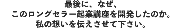 最後に、なぜ、このロングセラー起業講座を開発したのか。私の想いを伝えさせて下さい。