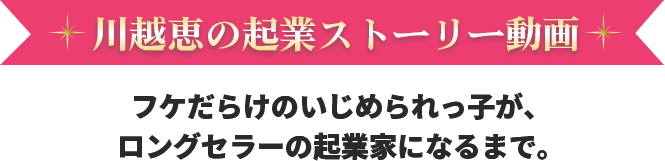 川越恵の起業ストーリー動画 フケだらけのいじめられっ子が、ロングセラーの起業家になるまで。