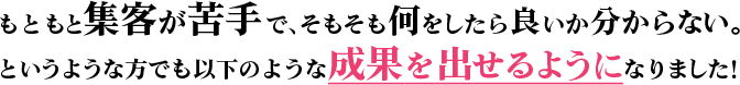 もともと集客が苦手で、そもそも何をしたら良いか分からない。というような方でも以下のような成果を出せるようになりました！